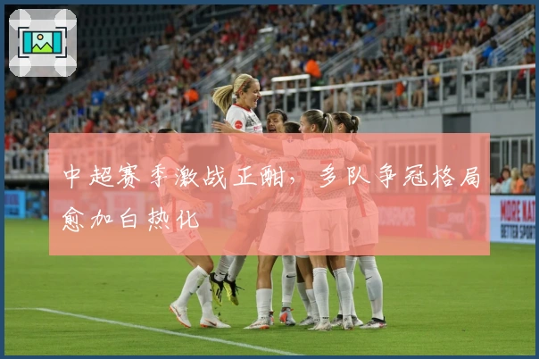 中超赛季激战正酣,多队争冠格局愈加白热化