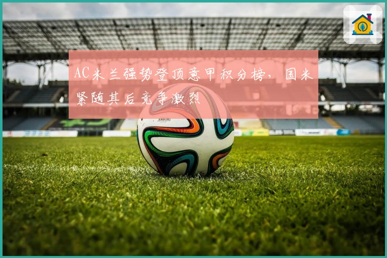 AC米兰强势登顶意甲积分榜,国米紧随其后竞争激烈