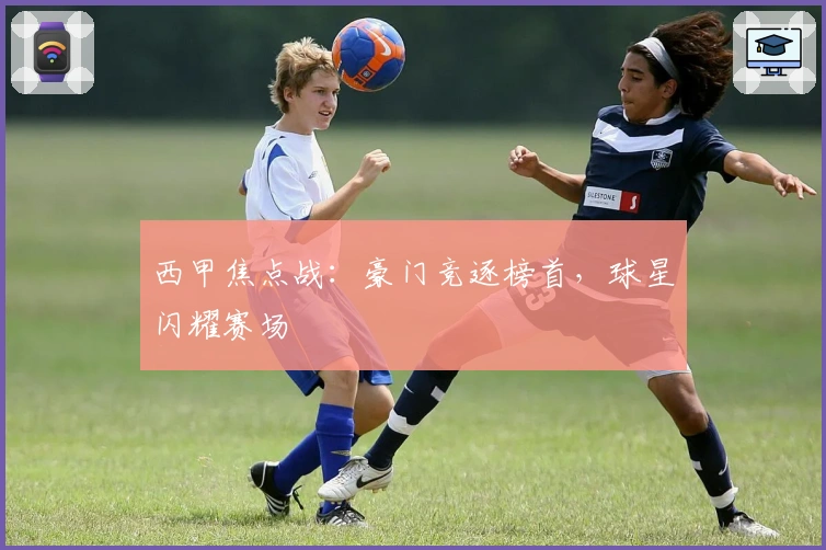 西甲焦点战:豪门竞逐榜首,球星闪耀赛场
