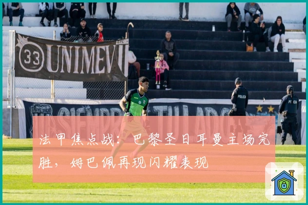 法甲焦点战：巴黎圣日耳曼主场完胜，姆巴佩再现闪耀表现