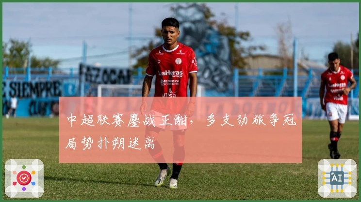 中超联赛鏖战正酣，多支劲旅争冠局势扑朔迷离