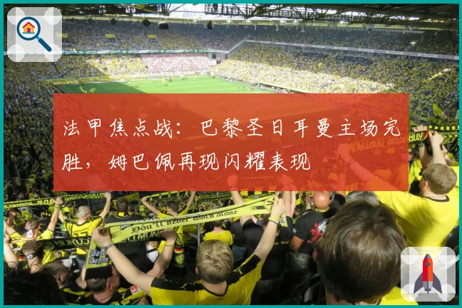 法甲焦点战：巴黎圣日耳曼主场完胜，姆巴佩再现闪耀表现