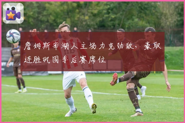 詹姆斯率湖人主场力克劲敌，豪取连胜巩固季后赛席位