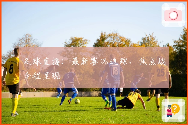 足球直播：最新赛况追踪，焦点战全程呈现