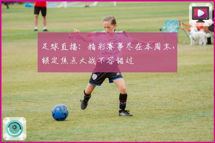 足球直播：精彩赛事尽在本周末，锁定焦点大战不容错过