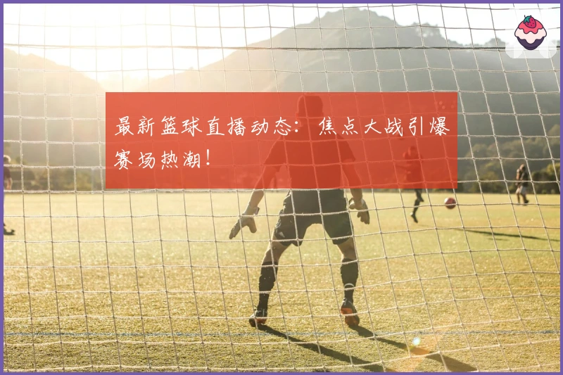 最新篮球直播动态:焦点大战引爆赛场热潮!