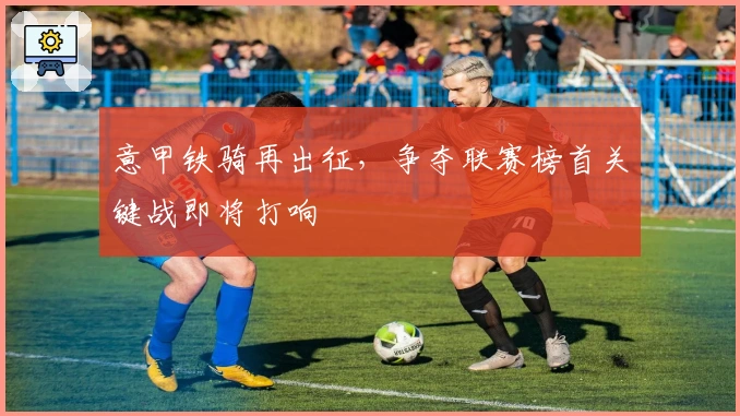 意甲铁骑再出征，争夺联赛榜首关键战即将打响